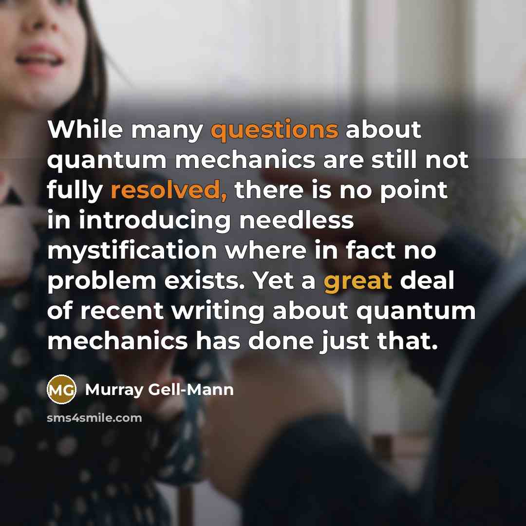 “While many questions about quantum mechanics are still not fully resolved, there is no point in introducing needless mystification where in fact no problem exists. Yet a great deal of recent writing about quantum mechanics has done just that.” quote by Murray Gell-Mann