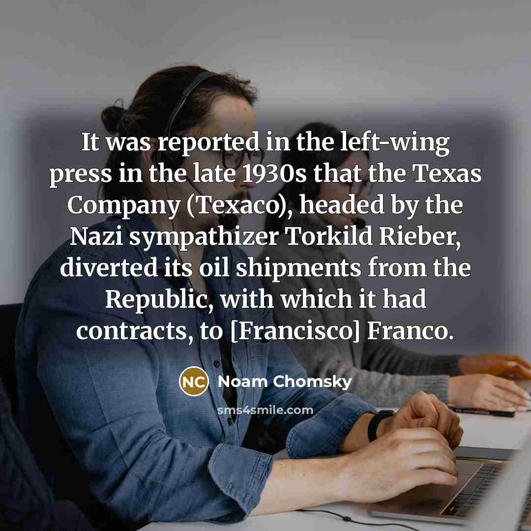 “It was reported in the left-wing press in the late 1930s that the Texas Company (Texaco), headed by the Nazi sympathizer Torkild Rieber, diverted its oil shipments from the Republic, with which it had contracts, to [Francisco] Franco.” quote by Noam Chomsky