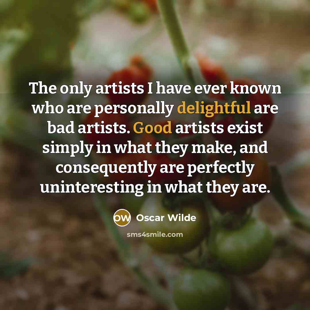 “The only artists I have ever known who are personally delightful are bad artists. Good artists exist simply in what they make, and consequently are perfectly uninteresting in what they are.” quote by Oscar Wilde