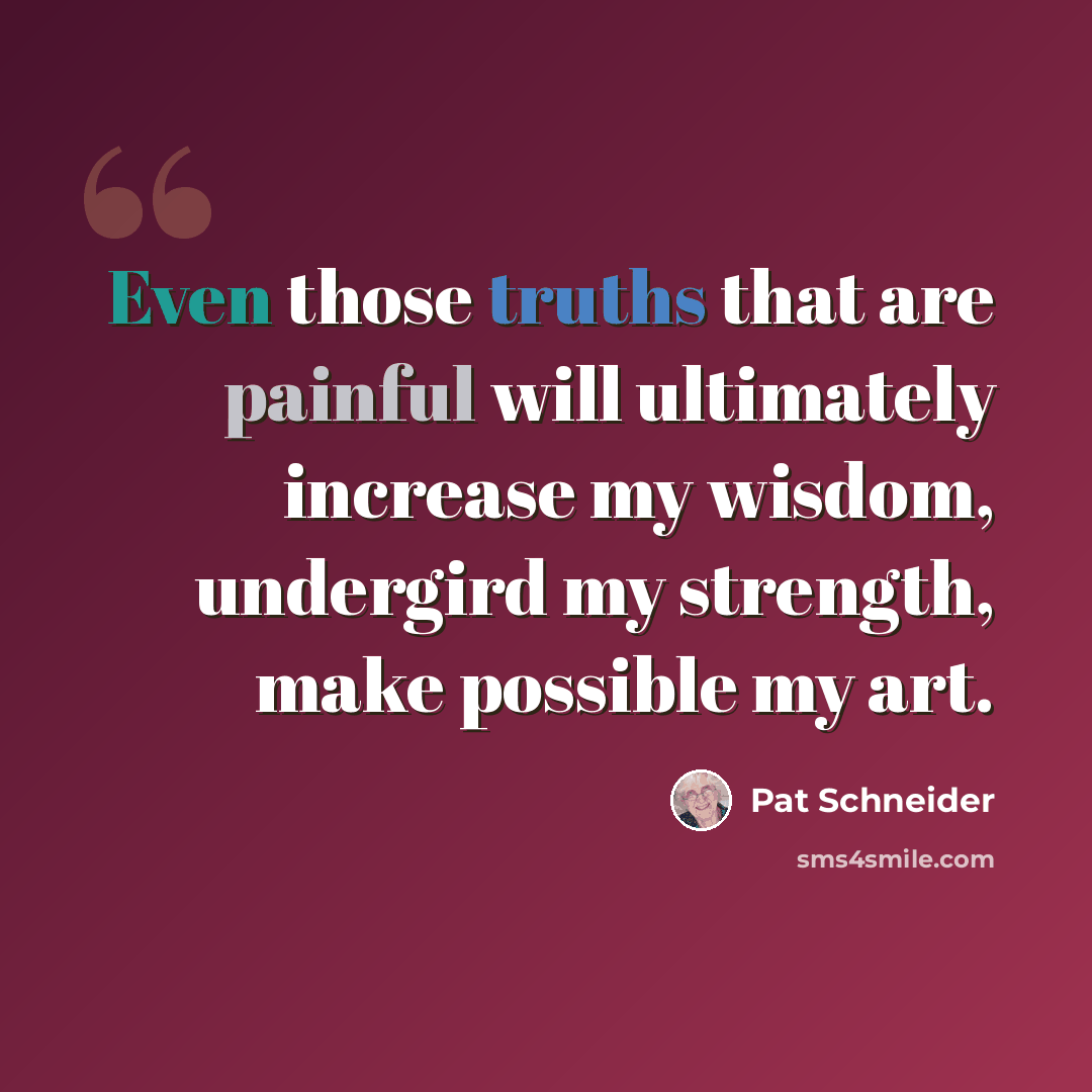 “Even those truths that are painful will ultimately increase my wisdom, undergird my strength, make possible my art.” quote by Pat Schneider