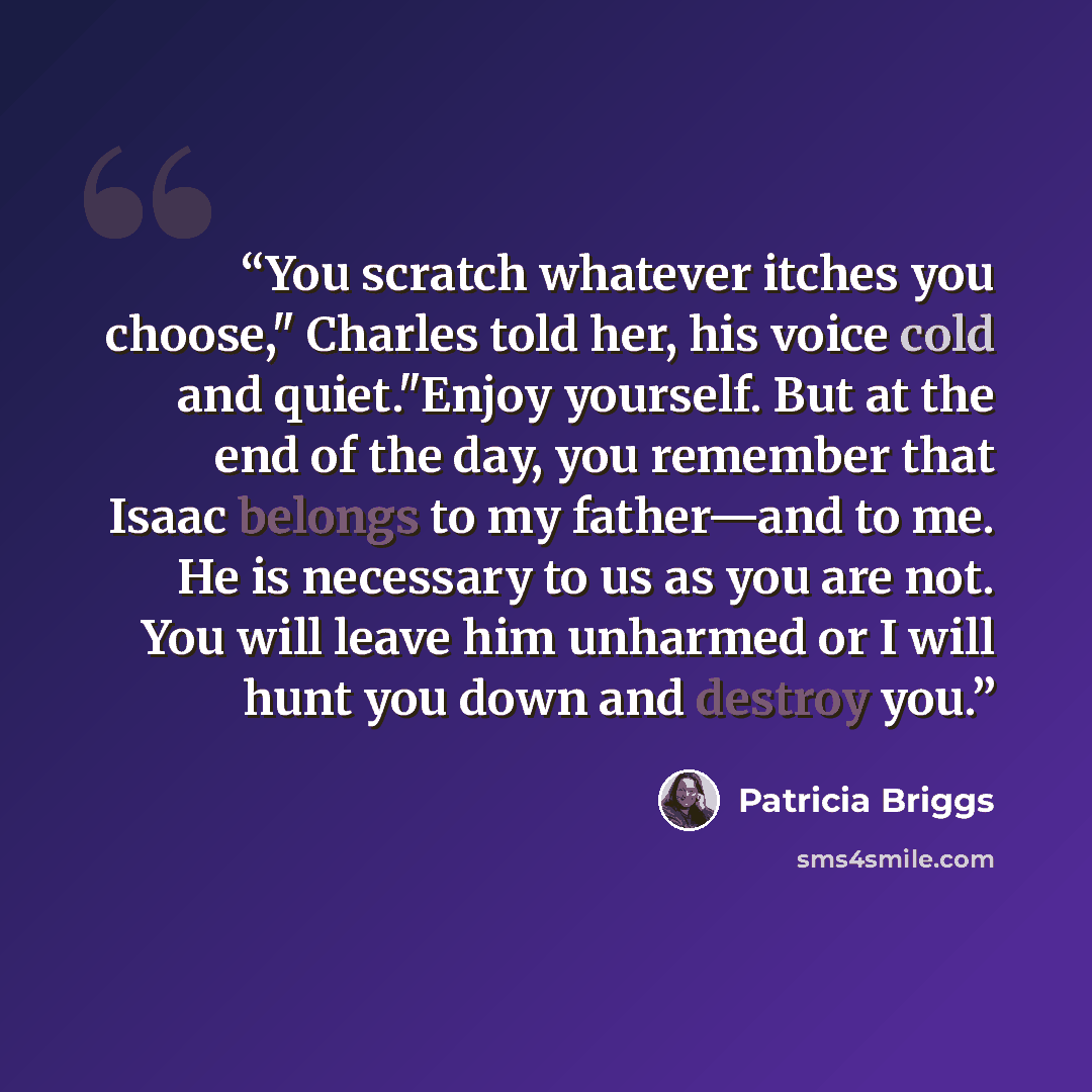 “You scratch whatever itches you choose," Charles told her, his voice cold and quiet."Enjoy yourself. But at the end of the day, you remember that Isaac belongs to my father—and to me. He is necessary to us as you are not. You will leave him unharmed or I will hunt you down and destroy you.” quote by Patricia Briggs