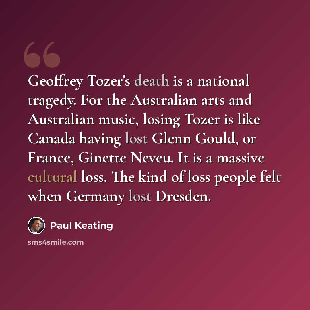 “Geoffrey Tozer's death is a national tragedy. For the Australian arts and Australian music, losing Tozer is like Canada having lost Glenn Gould, or France, Ginette Neveu. It is a massive cultural loss. The kind of loss people felt when Germany lost Dresden.” quote by Paul Keating