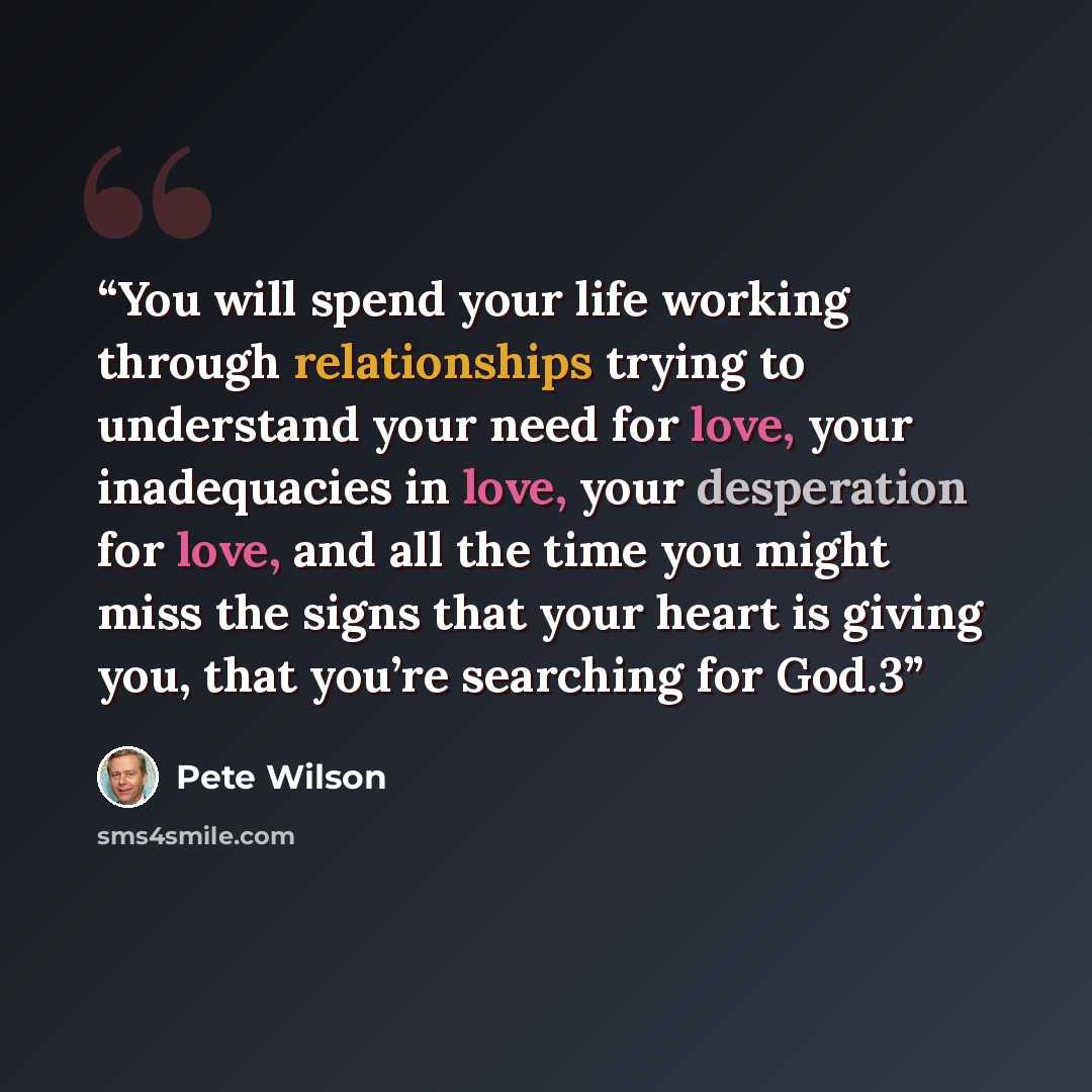“You will spend your life working through relationships trying to understand your need for love, your inadequacies in love, your desperation for love, and all the time you might miss the signs that your heart is giving you, that you’re searching for God.3” quote by Pete Wilson