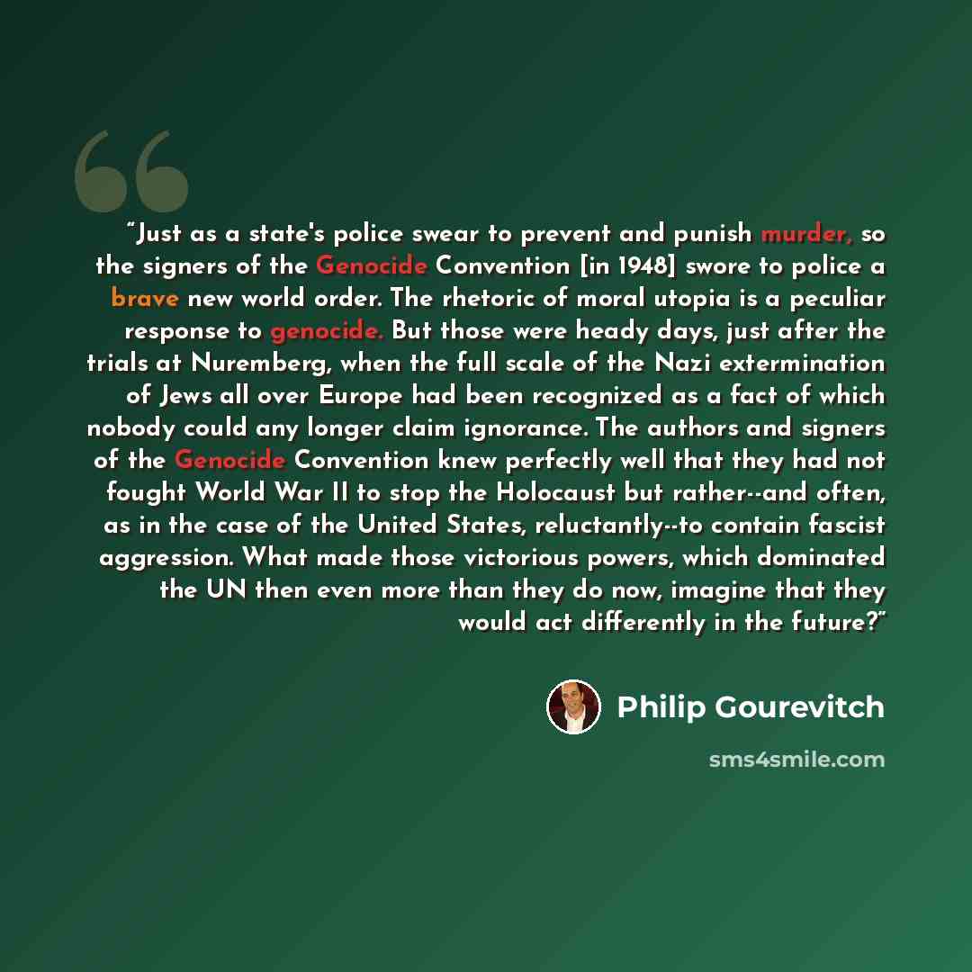 “Just as a state's police swear to prevent and punish murder, so the signers of the Genocide Convention [in 1948] swore to police a brave new world order. The rhetoric of moral utopia is a peculiar response to genocide. But those were heady days, just after the trials at Nuremberg, when the full…” quote by Philip Gourevitch
