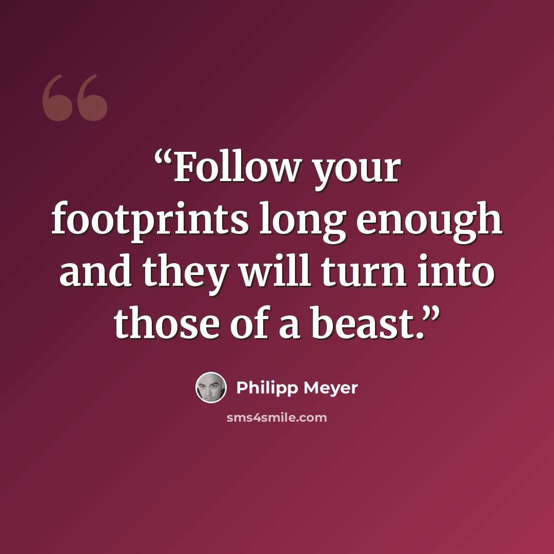 “Follow your footprints long enough and they will turn into those of a beast.” quote by Philipp Meyer
