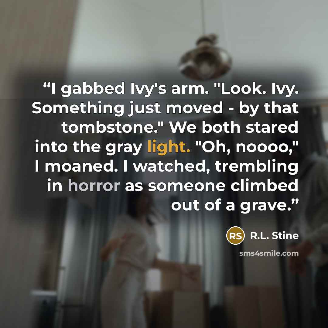 “I gabbed Ivy's arm. "Look. Ivy. Something just moved - by that tombstone." We both stared into the gray light. "Oh, noooo," I moaned. I watched, trembling in horror as someone climbed out of a grave.” quote by R.L. Stine