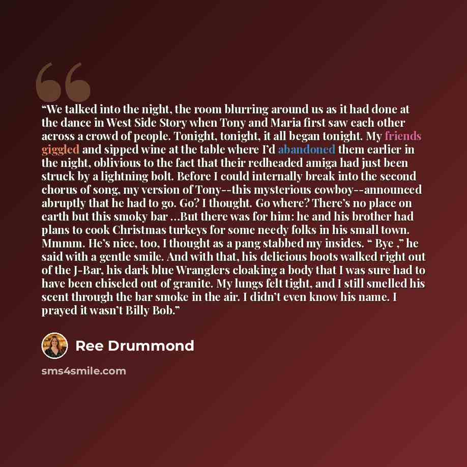 “We talked into the night, the room blurring around us as it had done at the dance in West Side Story when Tony and Maria first saw each other across a crowd of people. Tonight, tonight, it all began tonight. My friends giggled and sipped wine at the table where I’d abandoned them earlier in the…” quote by Ree Drummond