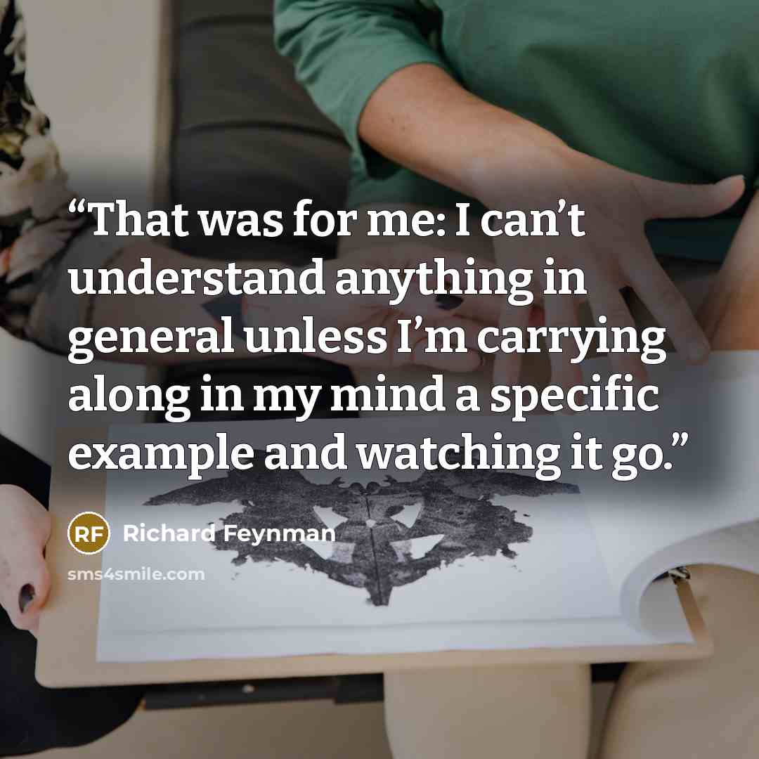 “That was for me: I can’t understand anything in general unless I’m carrying along in my mind a specific example and watching it go.” quote by Richard Feynman