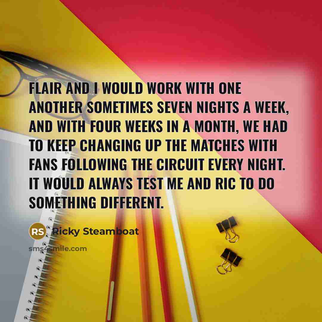 “Flair and I would work with one another sometimes seven nights a week, and with four weeks in a month, we had to keep changing up the matches with fans following the circuit every night. It would always test me and Ric to do something different.” quote by Ricky Steamboat