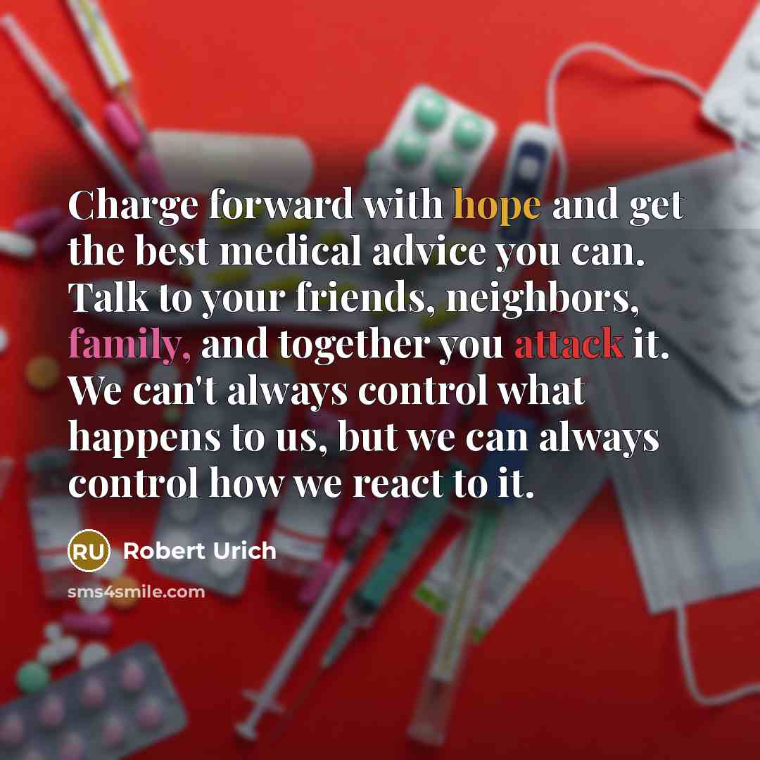 “Charge forward with hope and get the best medical advice you can. Talk to your friends, neighbors, family, and together you attack it. We can't always control what happens to us, but we can always control how we react to it.” quote by Robert Urich