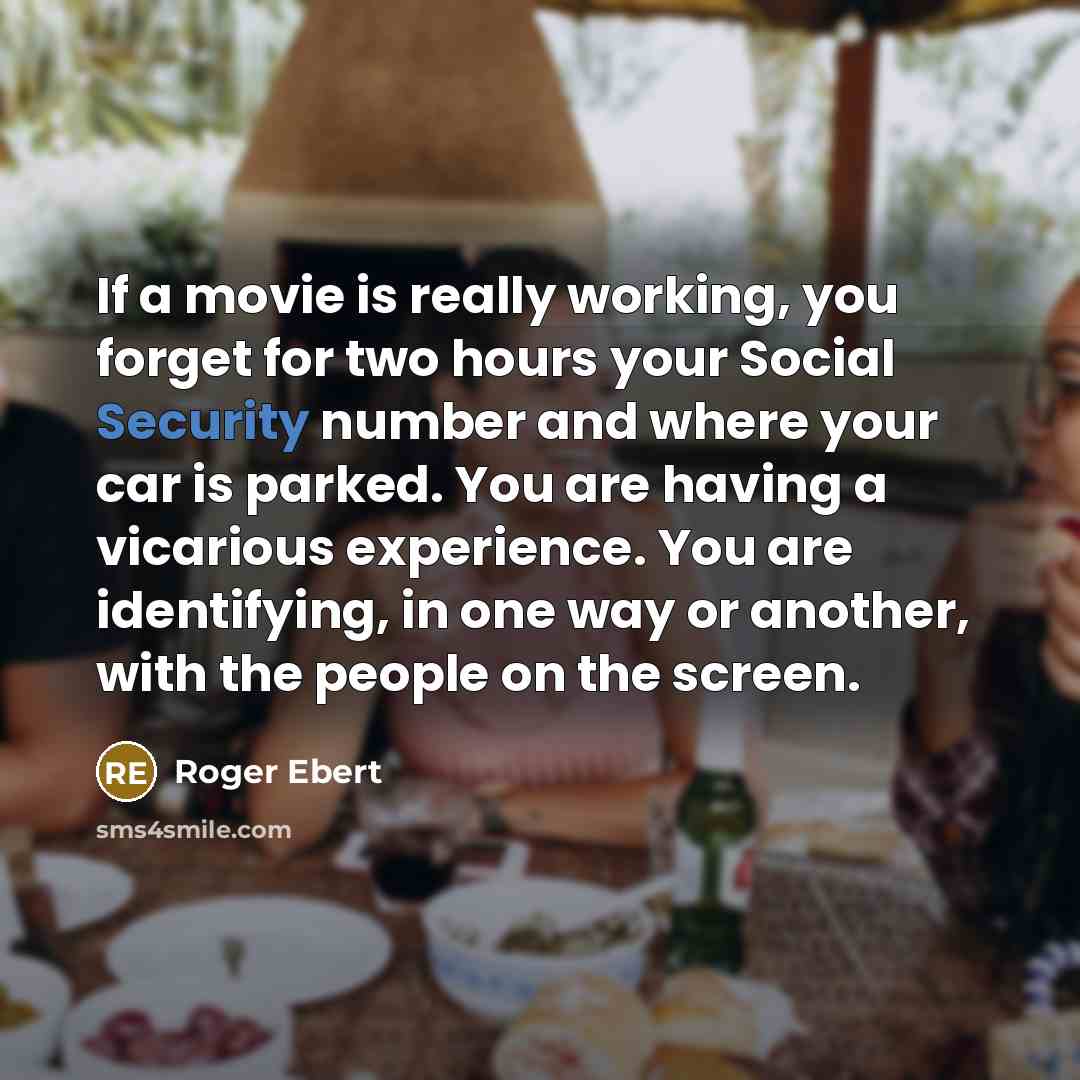 “If a movie is really working, you forget for two hours your Social Security number and where your car is parked. You are having a vicarious experience. You are identifying, in one way or another, with the people on the screen.” quote by Roger Ebert