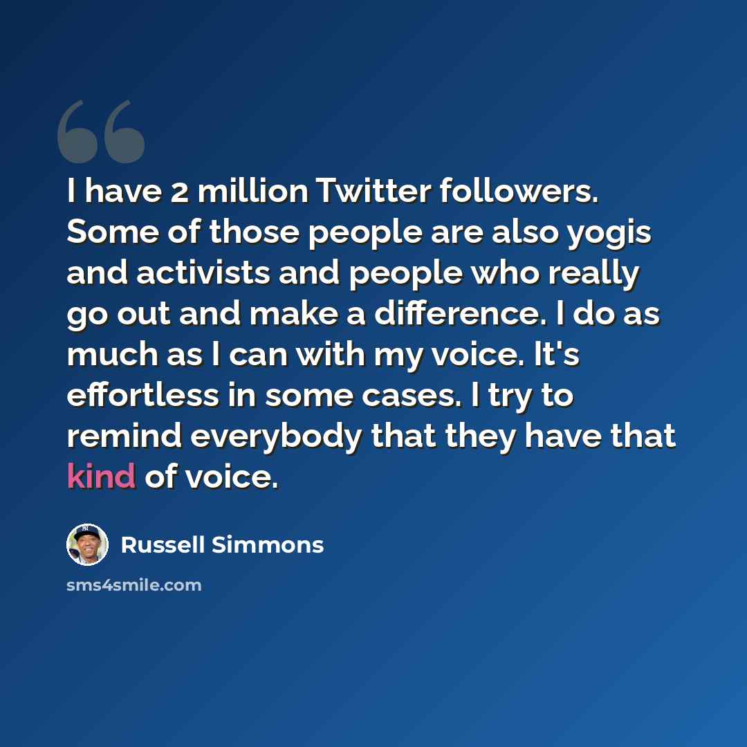 “I have 2 million Twitter followers. Some of those people are also yogis and activists and people who really go out and make a difference. I do as much as I can with my voice. It's effortless in some cases. I try to remind everybody that they have that kind of voice.” quote by Russell Simmons