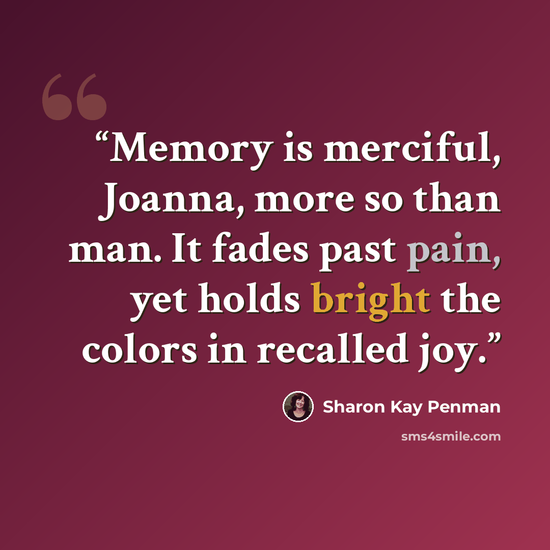 “Memory is merciful, Joanna, more so than man. It fades past pain, yet holds bright the colors in recalled joy.” quote by Sharon Kay Penman