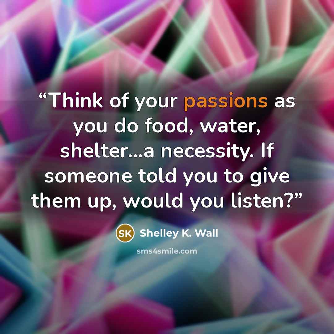 “Think of your passions as you do food, water, shelter...a necessity. If someone told you to give them up, would you listen?” quote by Shelley K. Wall