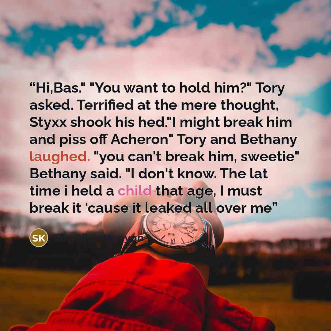 “Hi,Bas." "You want to hold him?" Tory asked. Terrified at the mere thought, Styxx shook his hed."I might break him and piss off Acheron" Tory and Bethany laughed. "you can't break him, sweetie" Bethany said. "I don't know. The lat time i held a child that age, I must break it 'cause it leaked all…” quote by Sherrilyn Kenyon