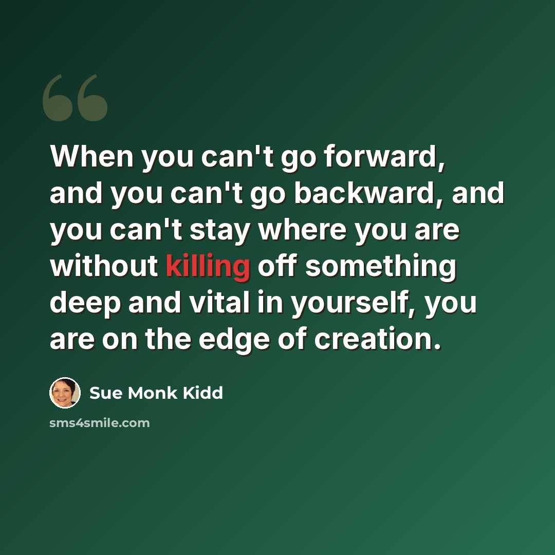 “When you can't go forward, and you can't go backward, and you can't stay where you are without killing off something deep and vital in yourself, you are on the edge of creation.” quote by Sue Monk Kidd