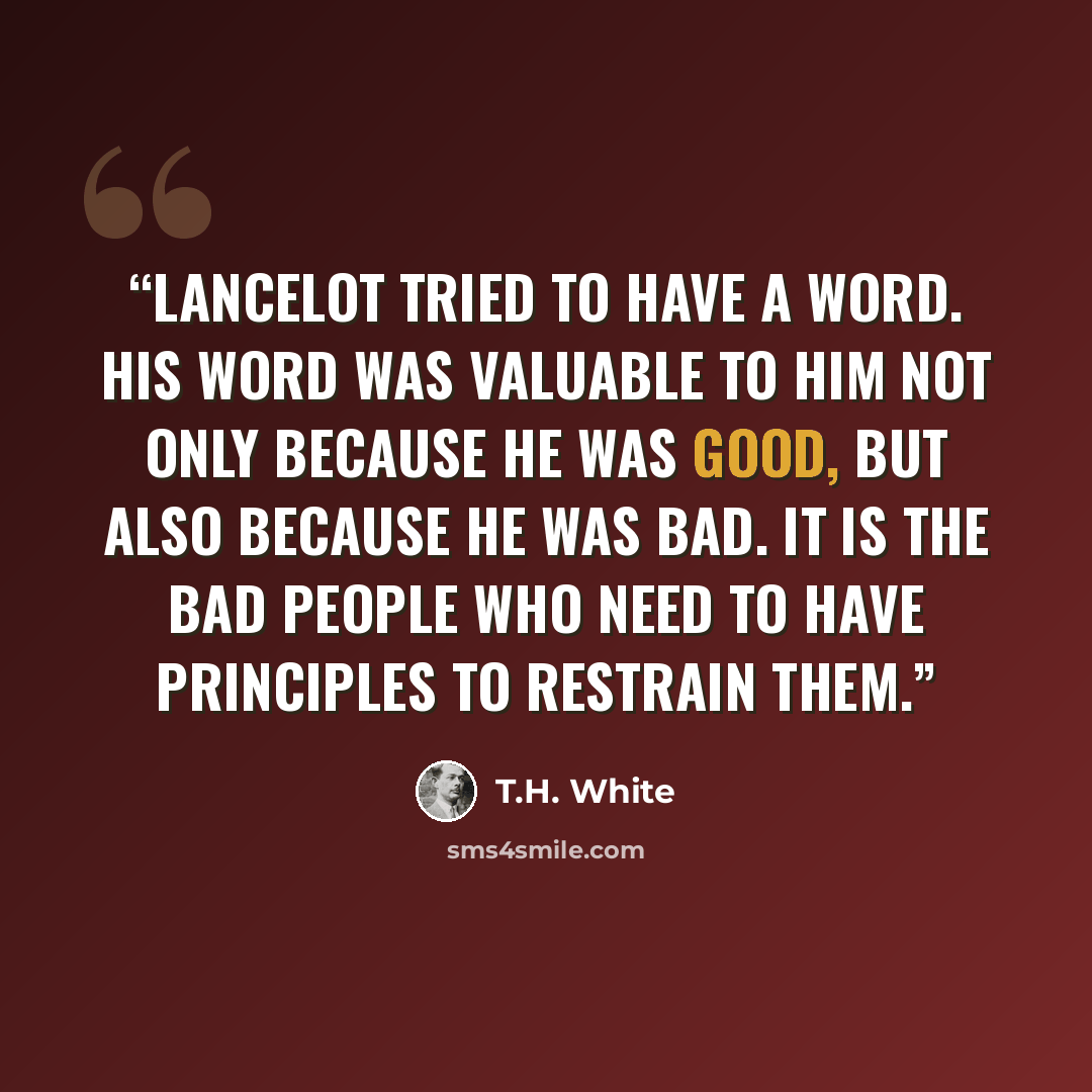 “Lancelot tried to have a Word. His Word was valuable to him not only because he was good, but also because he was bad. It is the bad people who need to have principles to restrain them.” quote by T.H. WHite