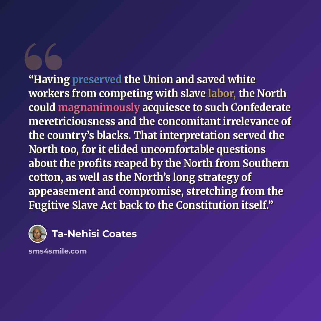 “Having preserved the Union and saved white workers from competing with slave labor, the North could magnanimously acquiesce to such Confederate meretriciousness and the concomitant irrelevance of the country’s blacks. That interpretation served the North too, for it elided uncomfortable questions…” quote by Ta-Nehisi Coates