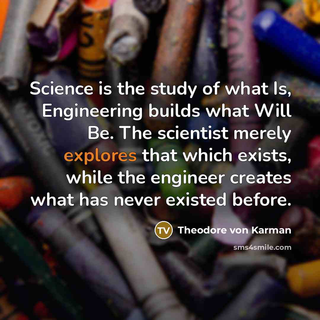 “Science is the study of what Is, Engineering builds what Will Be. The scientist merely explores that which exists, while the engineer creates what has never existed before.” quote by Theodore von Karman