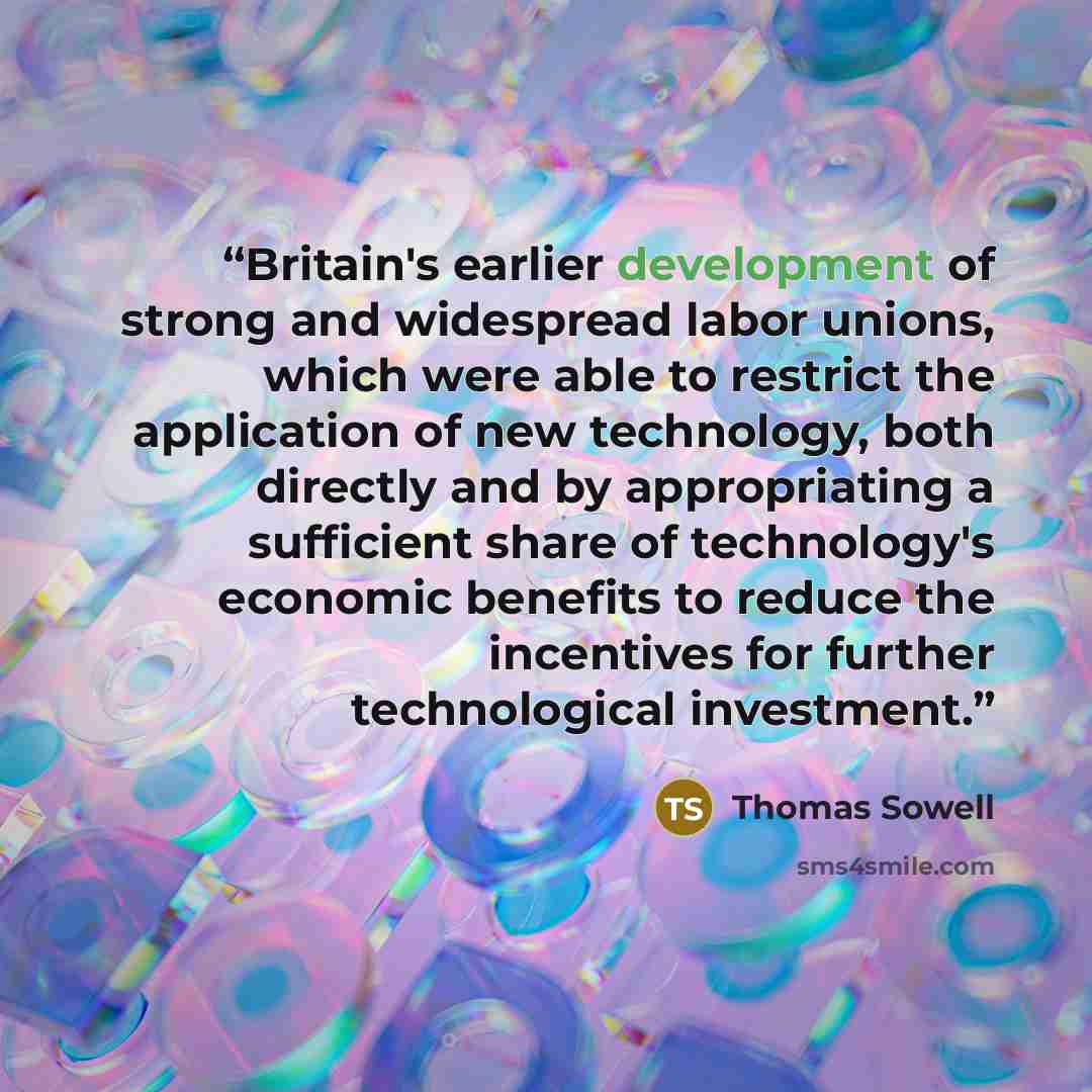 “Britain's earlier development of strong and widespread labor unions, which were able to restrict the application of new technology, both directly and by appropriating a sufficient share of technology's economic benefits to reduce the incentives for further technological investment.” quote by Thomas Sowell