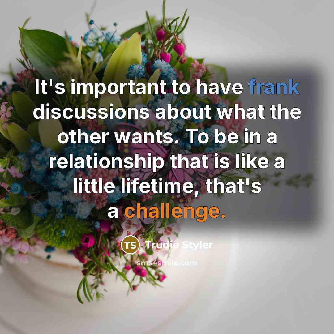 “It's important to have frank discussions about what the other wants. To be in a relationship that is like a little lifetime, that's a challenge.” quote by Trudie Styler