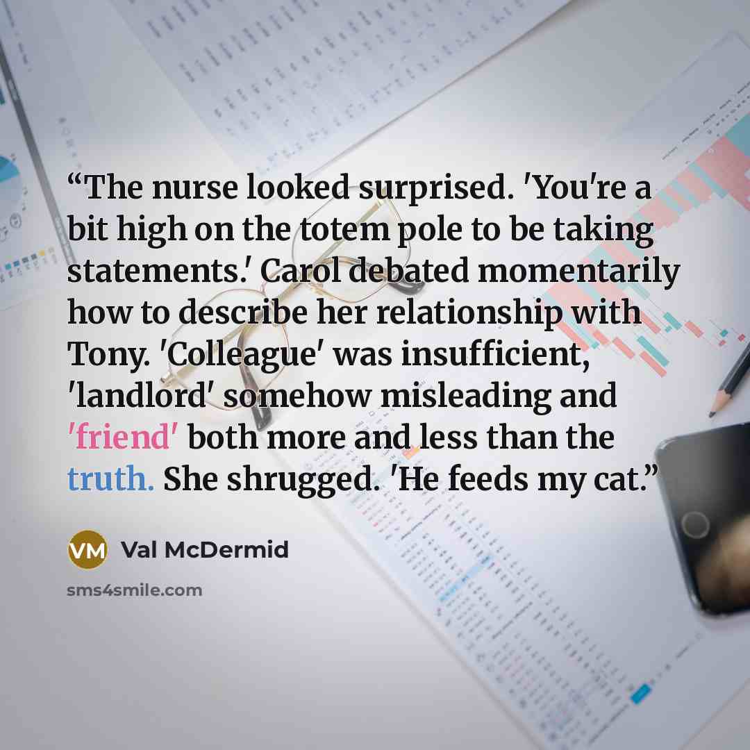 “The nurse looked surprised. 'You're a bit high on the totem pole to be taking statements.' Carol debated momentarily how to describe her relationship with Tony. 'Colleague' was insufficient, 'landlord' somehow misleading and 'friend' both more and less than the truth. She shrugged. 'He feeds my cat.” quote by Val McDermid