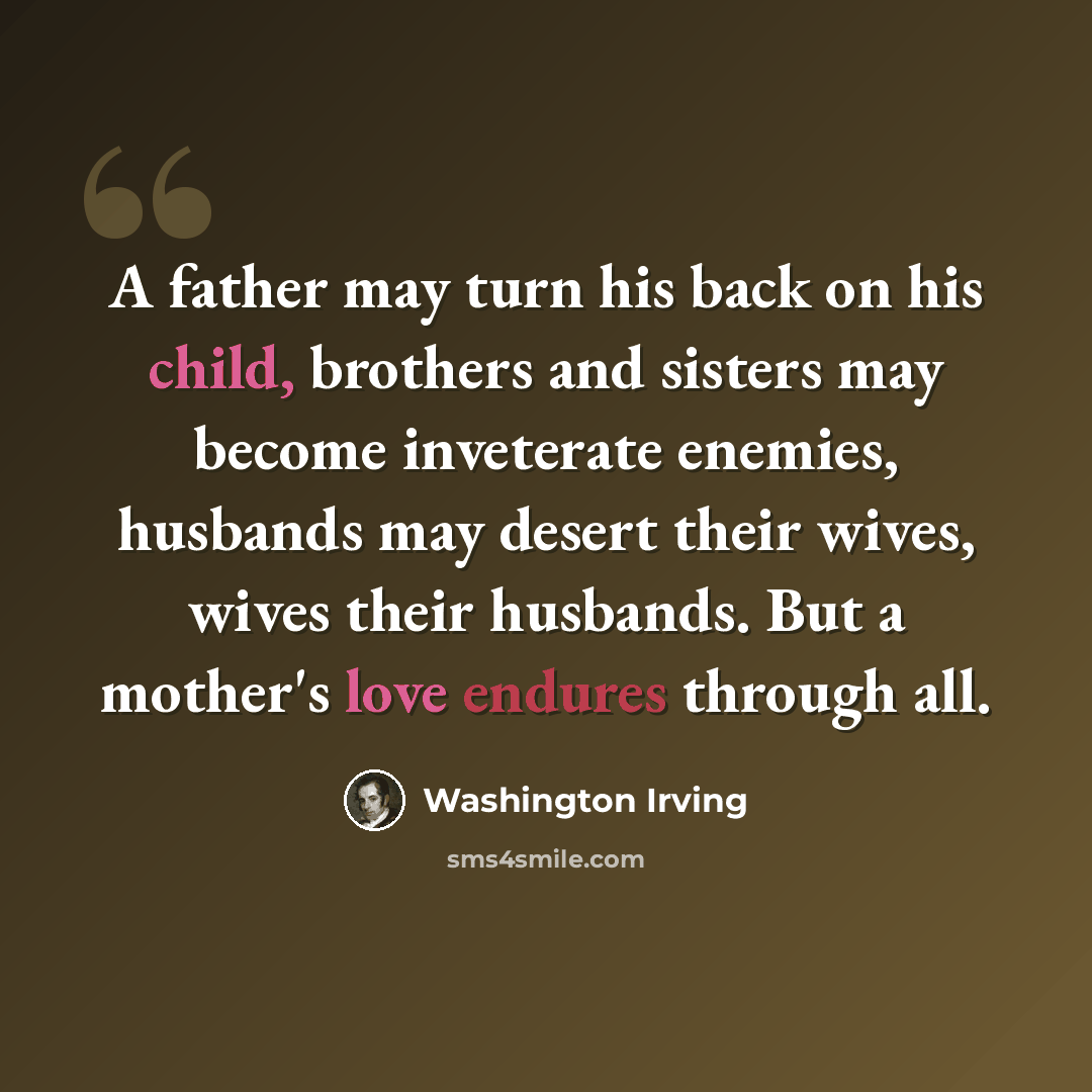 “A father may turn his back on his child, brothers and sisters may become inveterate enemies, husbands may desert their wives, wives their husbands. But a mother's love endures through all.” quote by Washington Irving