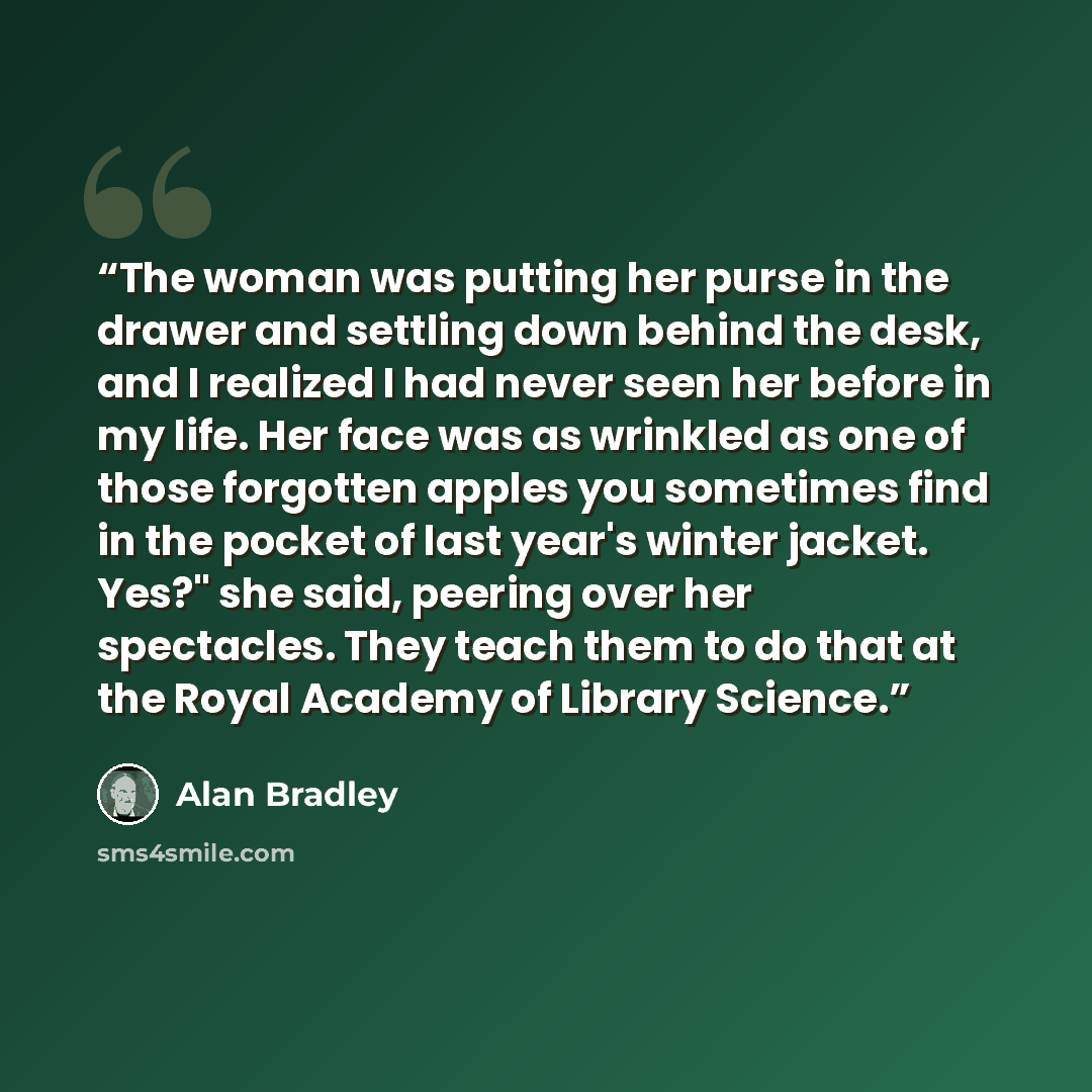 “The woman was putting her purse in the drawer and settling down behind the desk, and I realized I had never seen her before in my life. Her face was as wrinkled as one of those forgotten apples you sometimes find in the pocket of last year's winter jacket. Yes?" she said, peering over her…” quote by Alan Bradley