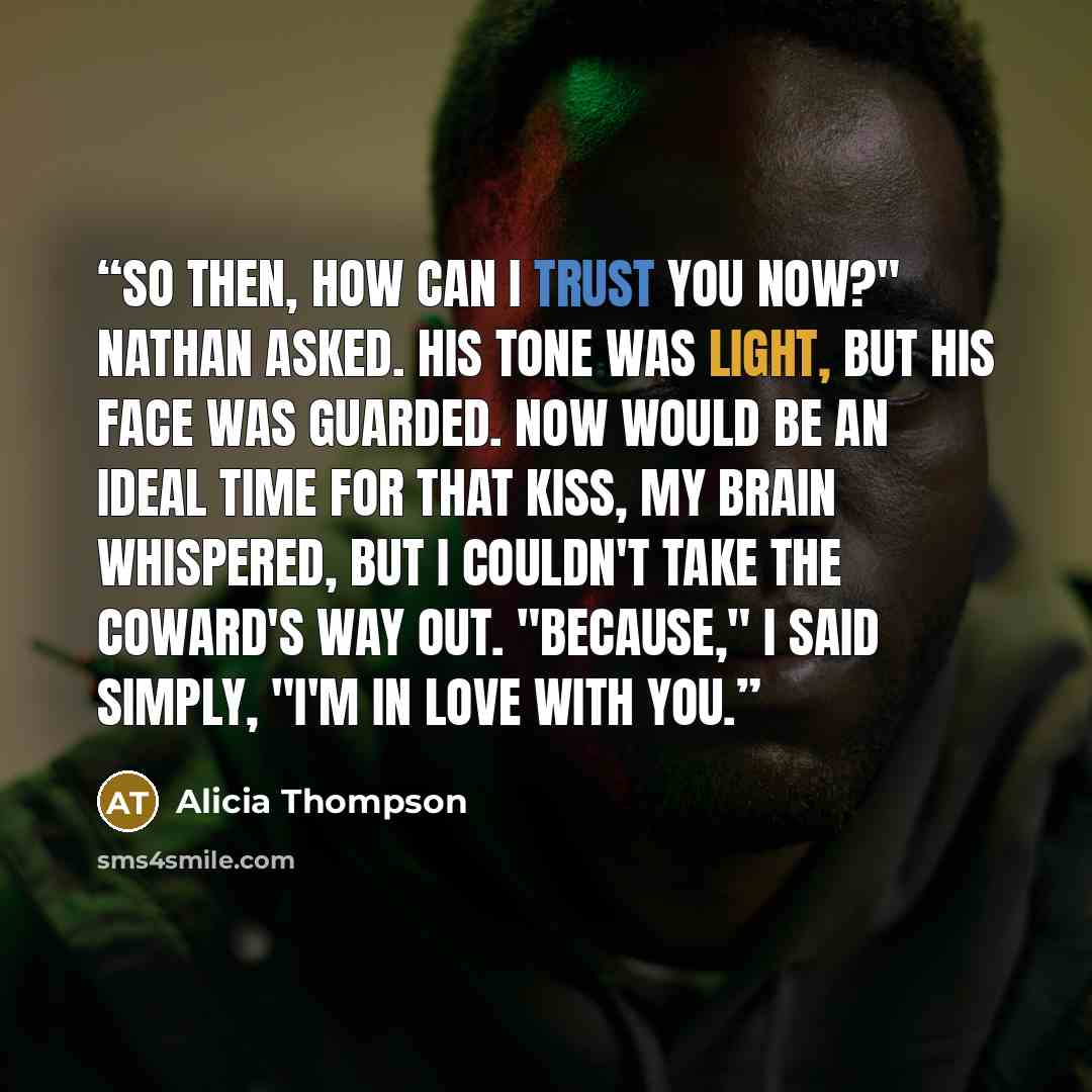“So then, how can I trust you now?" Nathan asked. His tone was light, but his face was guarded. Now would be an ideal time for that kiss, my brain whispered, but I couldn't take the coward's way out. "Because," I said simply, "I'm in love with you.” quote by Alicia Thompson