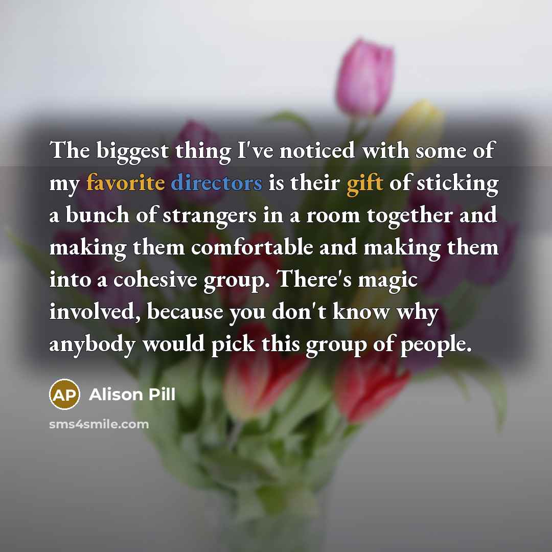 “The biggest thing I've noticed with some of my favorite directors is their gift of sticking a bunch of strangers in a room together and making them comfortable and making them into a cohesive group. There's magic involved, because you don't know why anybody would pick this group of people.” quote by Alison Pill