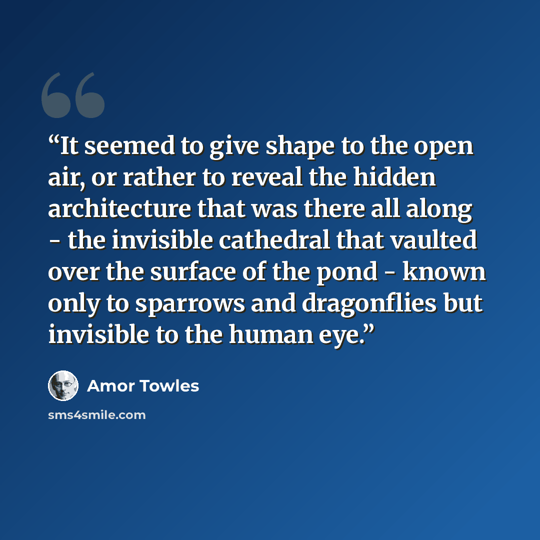 “It seemed to give shape to the open air, or rather to reveal the hidden architecture that was there all along - the invisible cathedral that vaulted over the surface of the pond - known only to sparrows and dragonflies but invisible to the human eye.” quote by Amor Towles