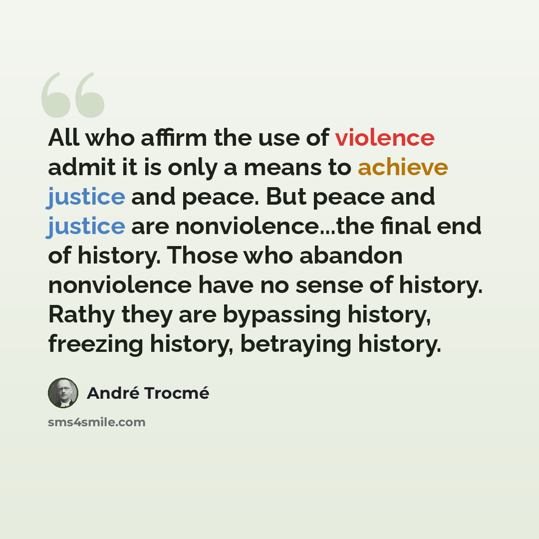 “All who affirm the use of violence admit it is only a means to achieve justice and peace. But peace and justice are nonviolence...the final end of history. Those who abandon nonviolence have no sense of history. Rathy they are bypassing history, freezing history, betraying history.” quote by Andre Trocme