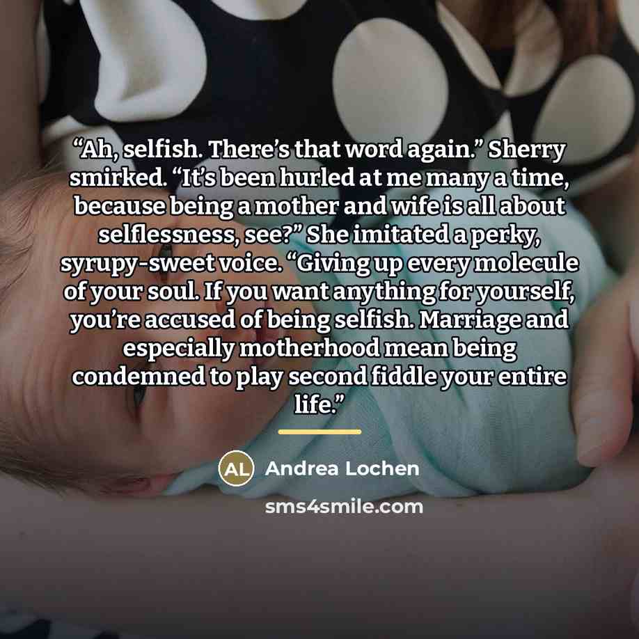 “Ah, selfish. There’s that word again.” Sherry smirked. “It’s been hurled at me many a time, because being a mother and wife is all about selflessness, see?” She imitated a perky, syrupy-sweet voice. “Giving up every molecule of your soul. If you want anything for yourself, you’re accused of being…” quote by Andrea Lochen