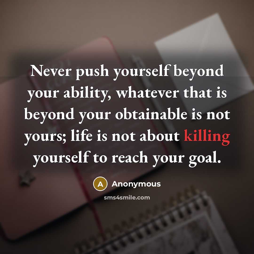 “Never push yourself beyond your ability, whatever that is beyond your obtainable is not yours; life is not about killing yourself to reach your goal.” quote by Anonymous