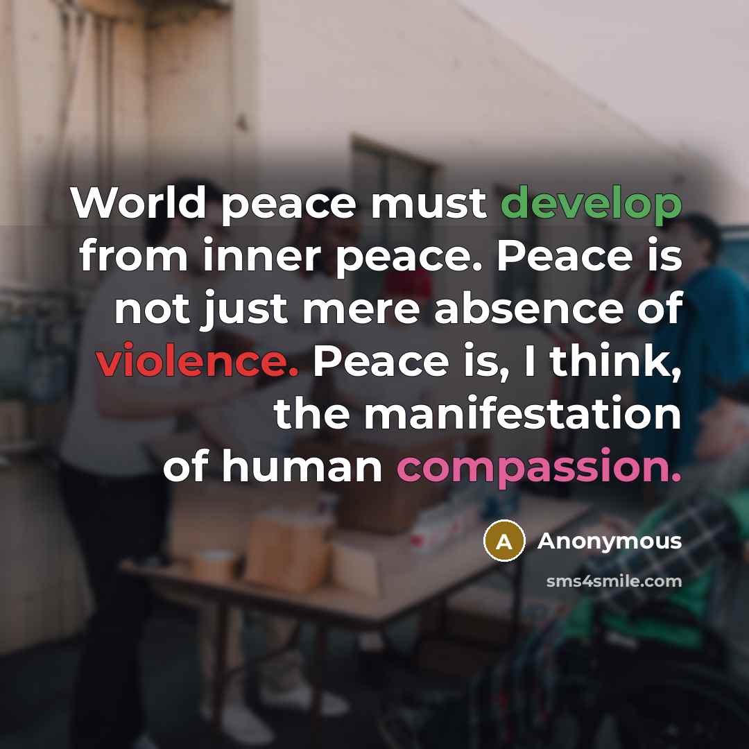 “World peace must develop from inner peace. Peace is not just mere absence of violence. Peace is, I think, the manifestation of human compassion.” quote by Anonymous
