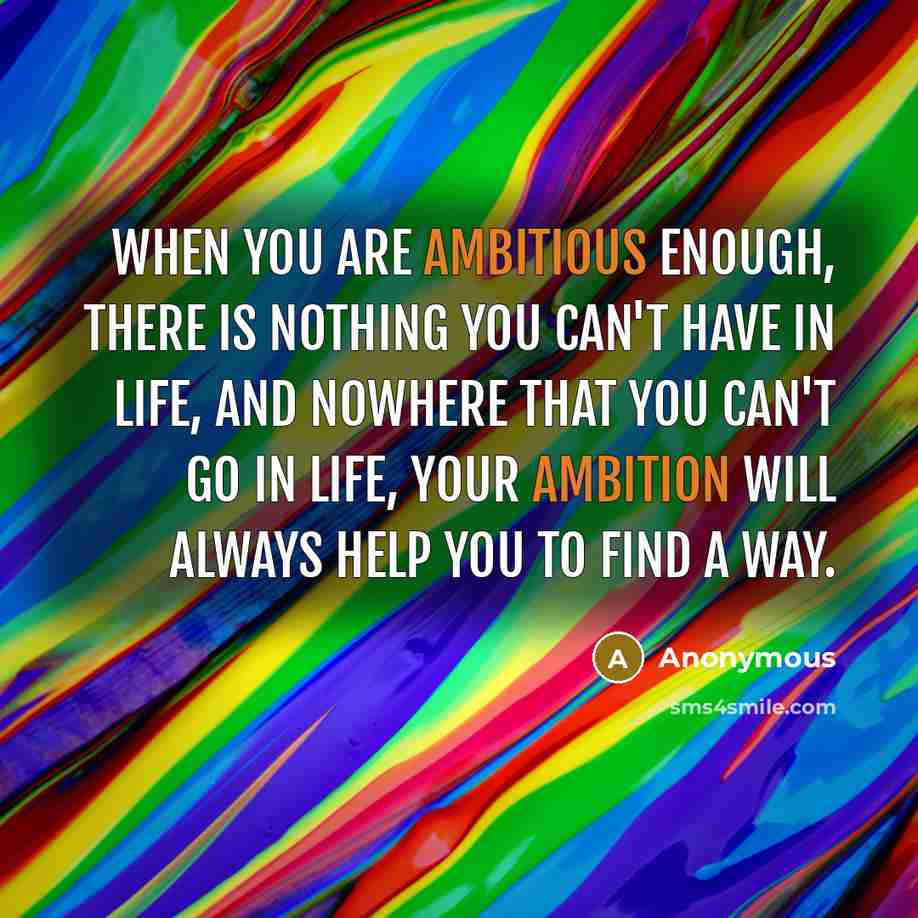 “When you are ambitious enough, there is nothing you can't have in life, and nowhere that you can't go in life, your ambition will always help you to find a way.” quote by Anonymous