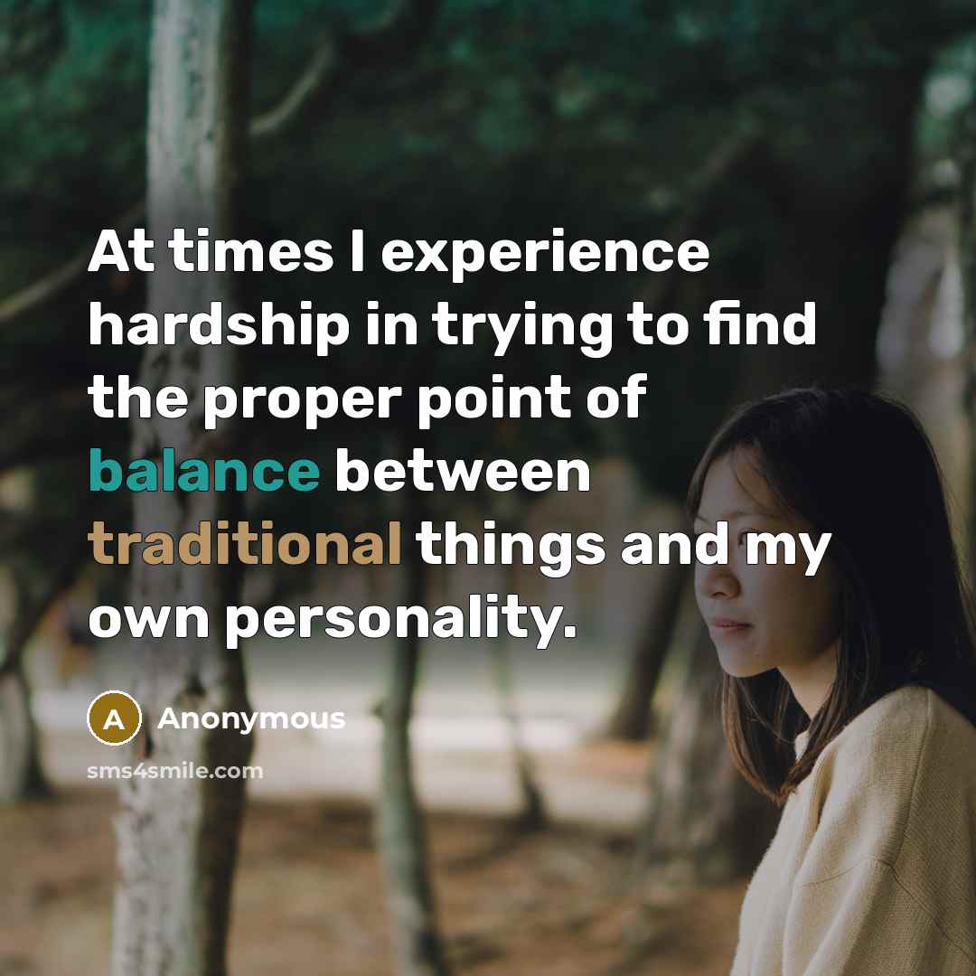 “At times I experience hardship in trying to find the proper point of balance between traditional things and my own personality.” quote by Anonymous