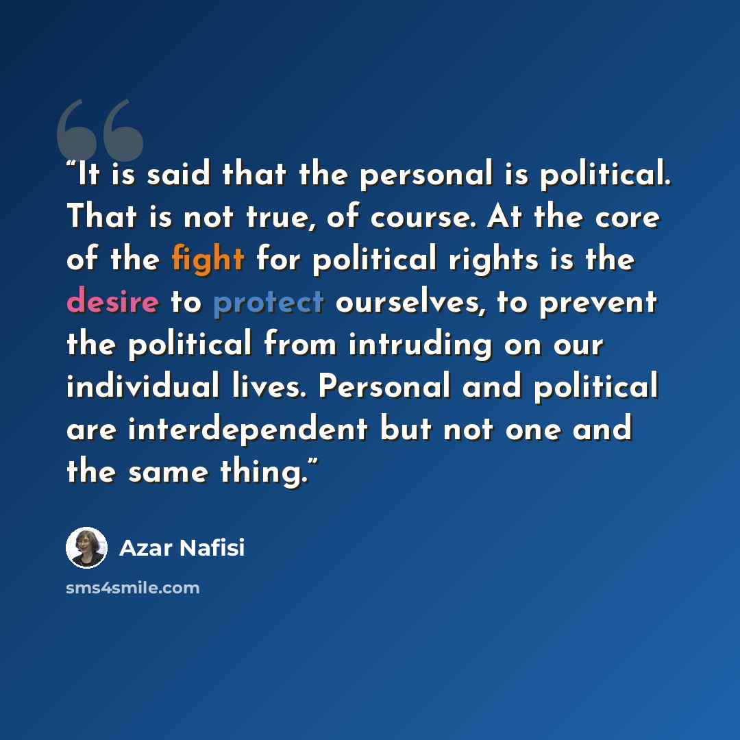 “It is said that the personal is political. That is not true, of course. At the core of the fight for political rights is the desire to protect ourselves, to prevent the political from intruding on our individual lives. Personal and political are interdependent but not one and the same thing.” quote by Azar Nafisi