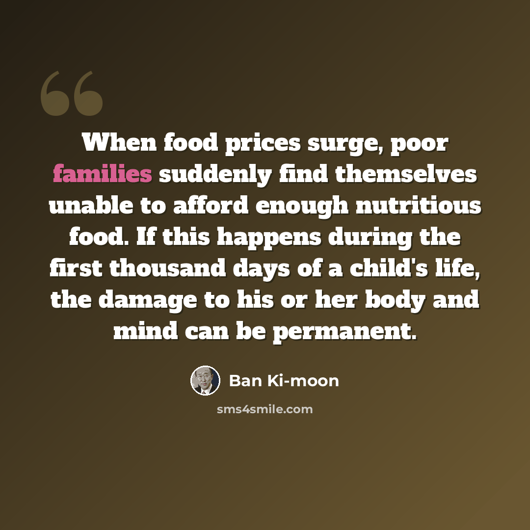 “When food prices surge, poor families suddenly find themselves unable to afford enough nutritious food. If this happens during the first thousand days of a child's life, the damage to his or her body and mind can be permanent.” quote by Ban Ki-moon