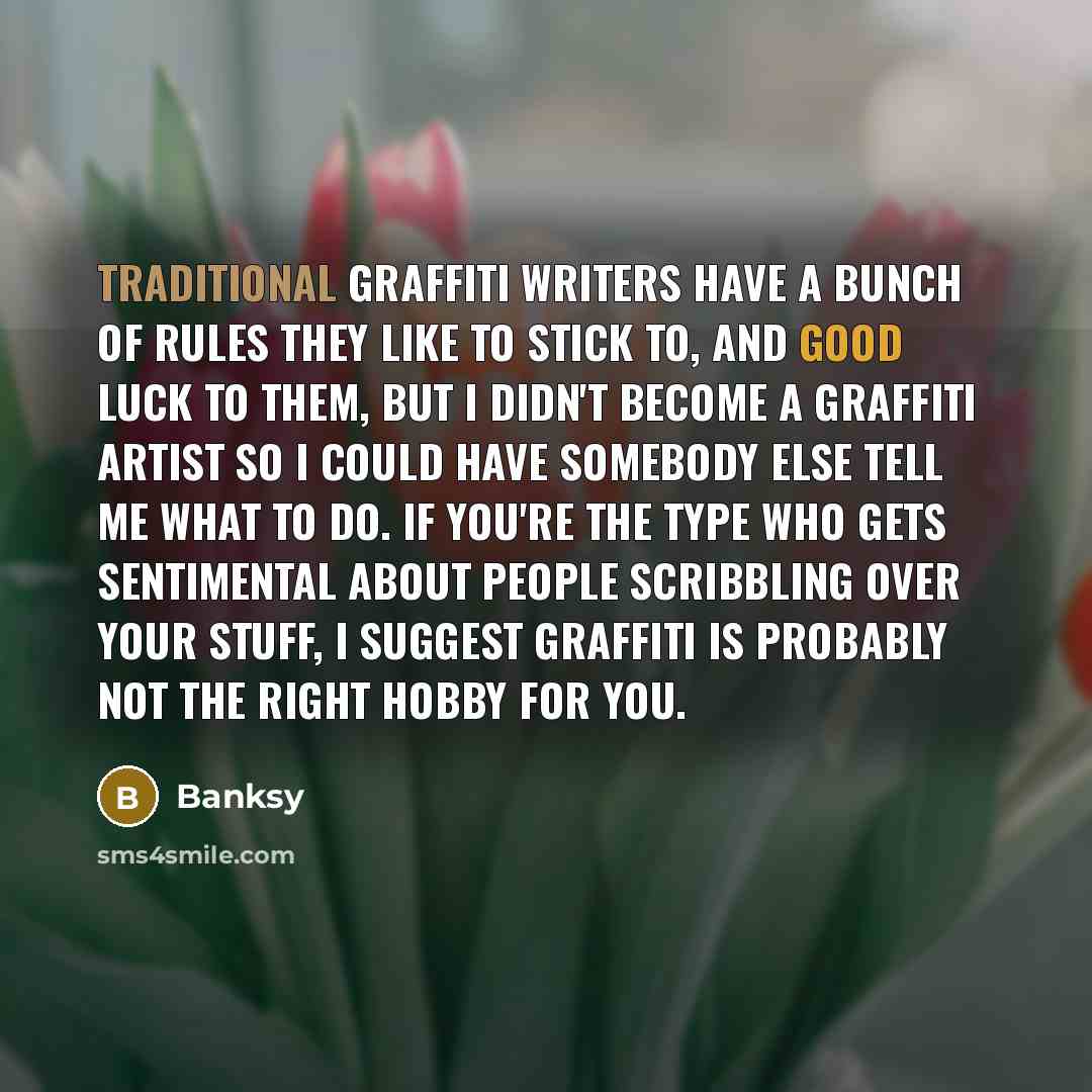 “Traditional graffiti writers have a bunch of rules they like to stick to, and good luck to them, but I didn't become a graffiti artist so I could have somebody else tell me what to do. If you're the type who gets sentimental about people scribbling over your stuff, I suggest graffiti is probably…” quote by Banksy