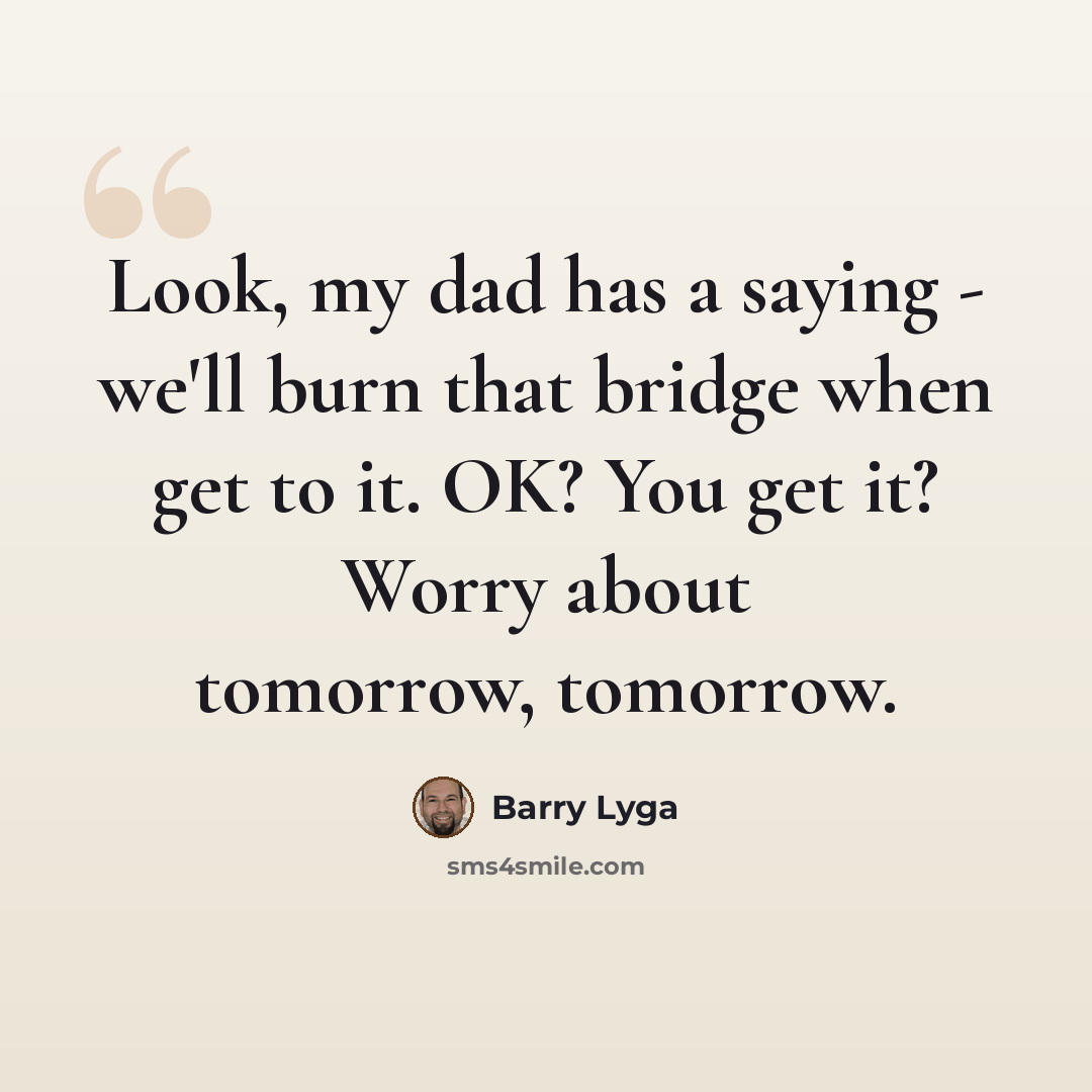 “Look, my dad has a saying - we'll burn that bridge when get to it. OK? You get it? Worry about tomorrow, tomorrow.” quote by Barry Lyga