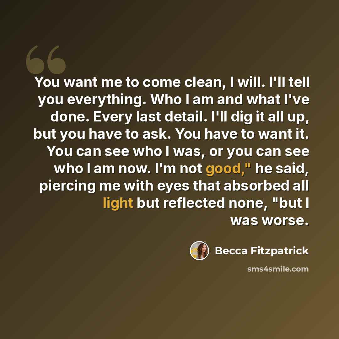 “You want me to come clean, I will. I'll tell you everything. Who I am and what I've done. Every last detail. I'll dig it all up, but you have to ask. You have to want it. You can see who I was, or you can see who I am now. I'm not good," he said, piercing me with eyes that absorbed all light but…” quote by Becca Fitzpatrick