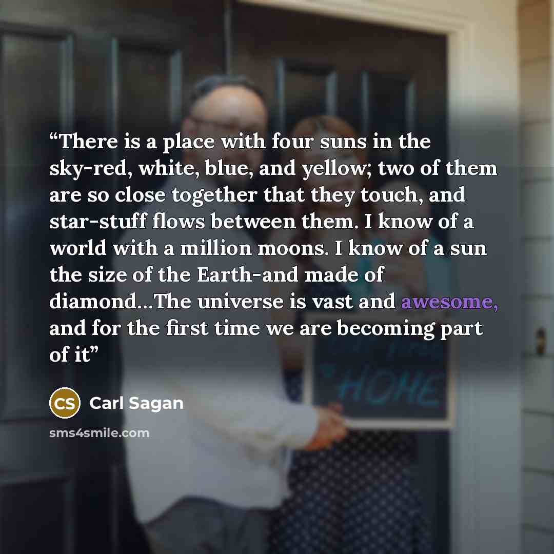 “There is a place with four suns in the sky-red, white, blue, and yellow; two of them are so close together that they touch, and star-stuff flows between them. I know of a world with a million moons. I know of a sun the size of the Earth-and made of diamond…The universe is vast and awesome, and for…” quote by Carl Sagan