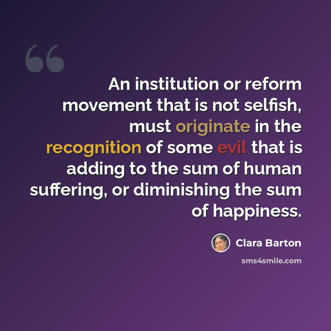 “An institution or reform movement that is not selfish, must originate in the recognition of some evil that is adding to the sum of human suffering, or diminishing the sum of happiness.” quote by Clara Barton