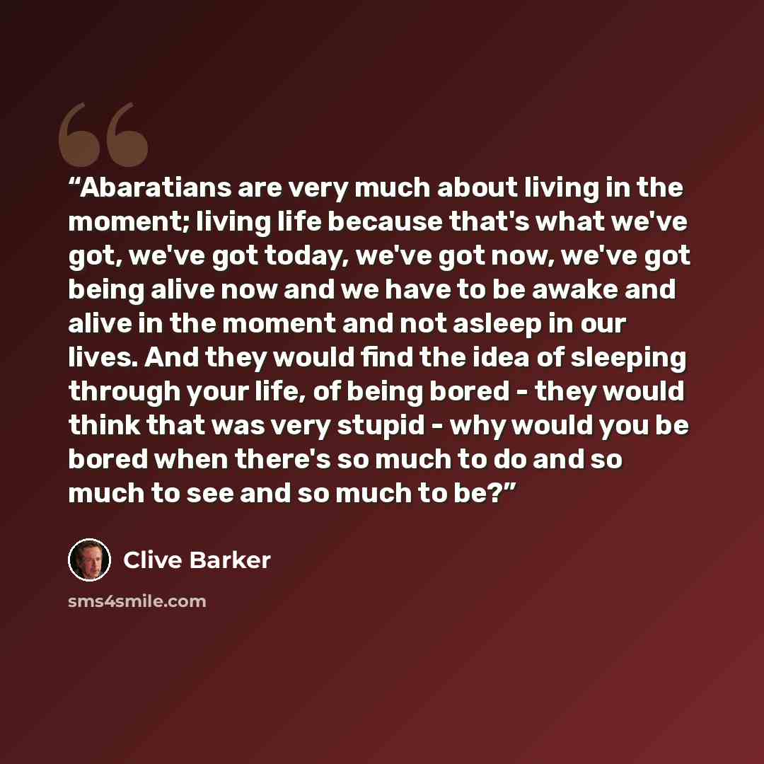 “Abaratians are very much about living in the moment; living life because that's what we've got, we've got today, we've got now, we've got being alive now and we have to be awake and alive in the moment and not asleep in our lives. And they would find the idea of sleeping through your life, of…” quote by Clive Barker