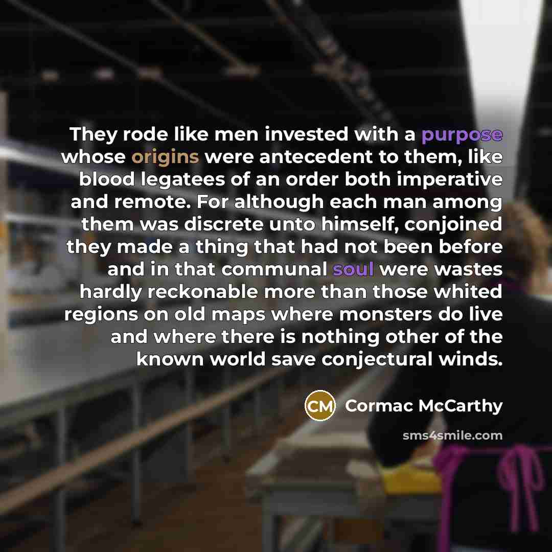 “They rode like men invested with a purpose whose origins were antecedent to them, like blood legatees of an order both imperative and remote. For although each man among them was discrete unto himself, conjoined they made a thing that had not been before and in that communal soul were wastes…” quote by Cormac McCarthy