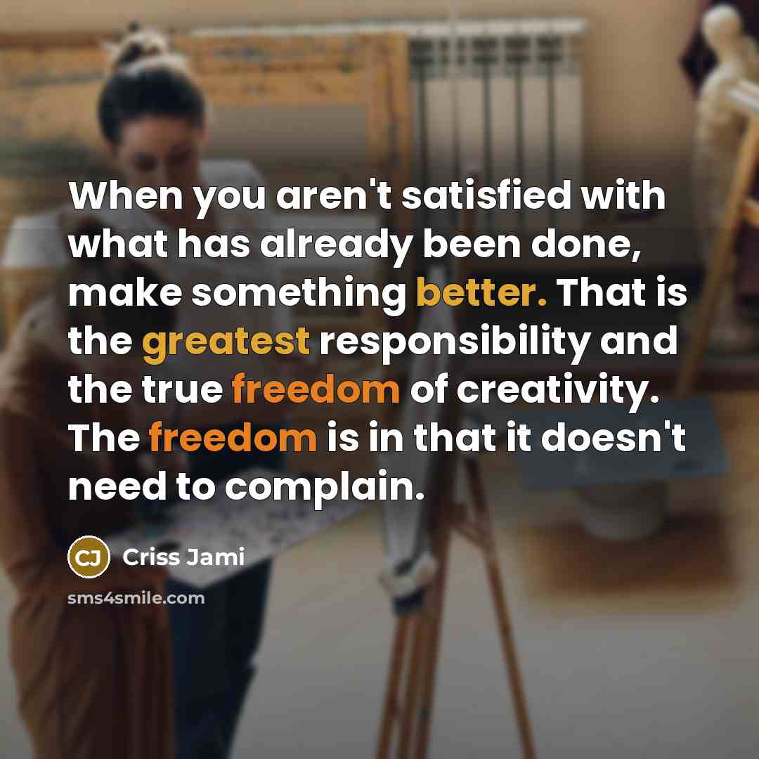 “When you aren't satisfied with what has already been done, make something better. That is the greatest responsibility and the true freedom of creativity. The freedom is in that it doesn't need to complain.” quote by Criss Jami
