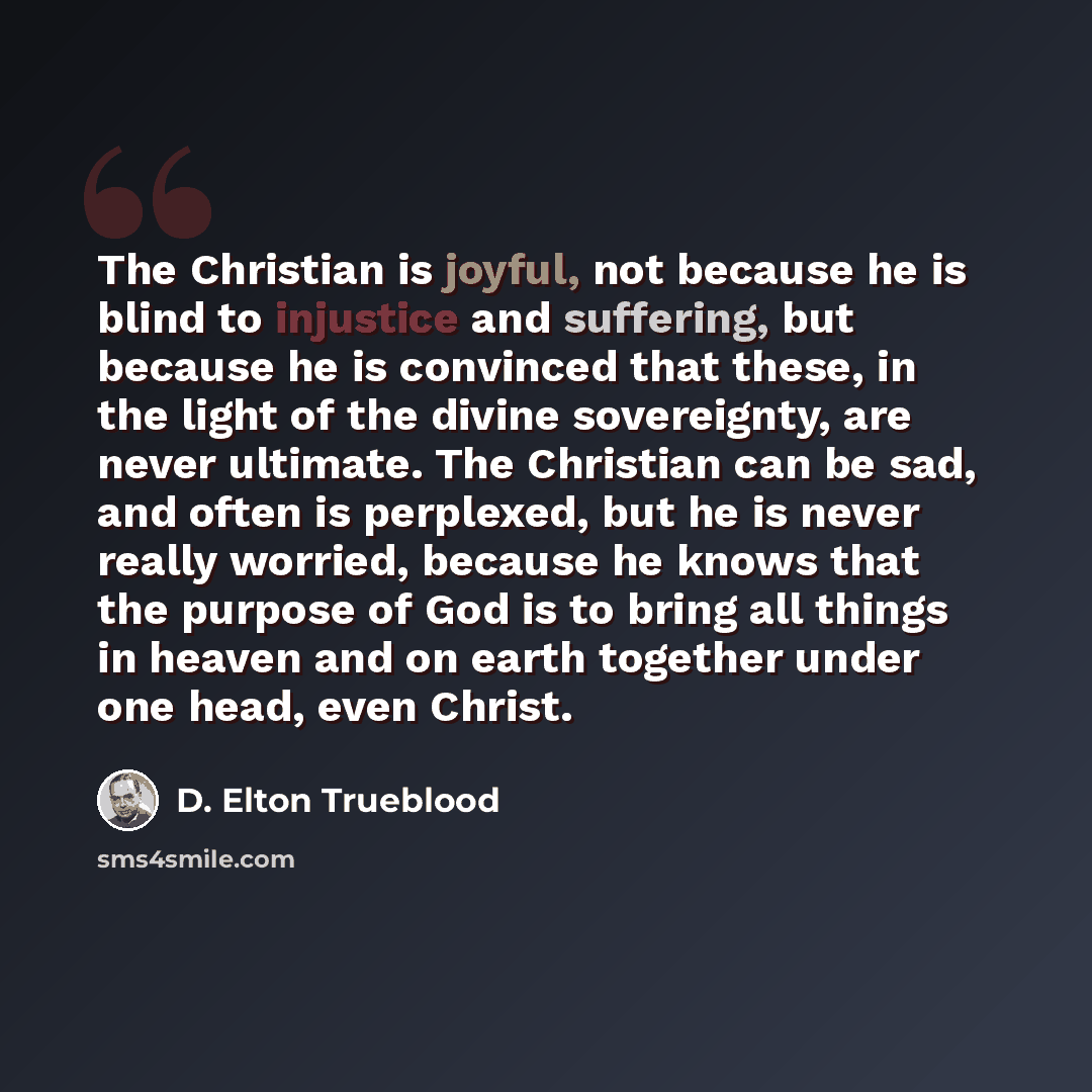 “The Christian is joyful, not because he is blind to injustice and suffering, but because he is convinced that these, in the light of the divine sovereignty, are never ultimate. The Christian can be sad, and often is perplexed, but he is never really worried, because he knows that the purpose of…” quote by D. Elton Trueblood
