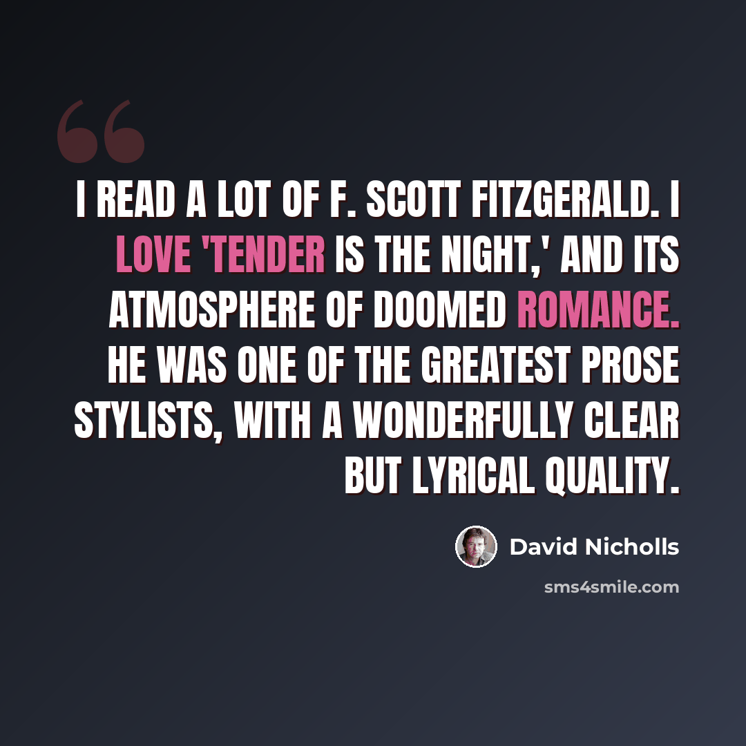 “I read a lot of F. Scott Fitzgerald. I love 'Tender is the Night,' and its atmosphere of doomed romance. He was one of the greatest prose stylists, with a wonderfully clear but lyrical quality.” quote by David Nicholls