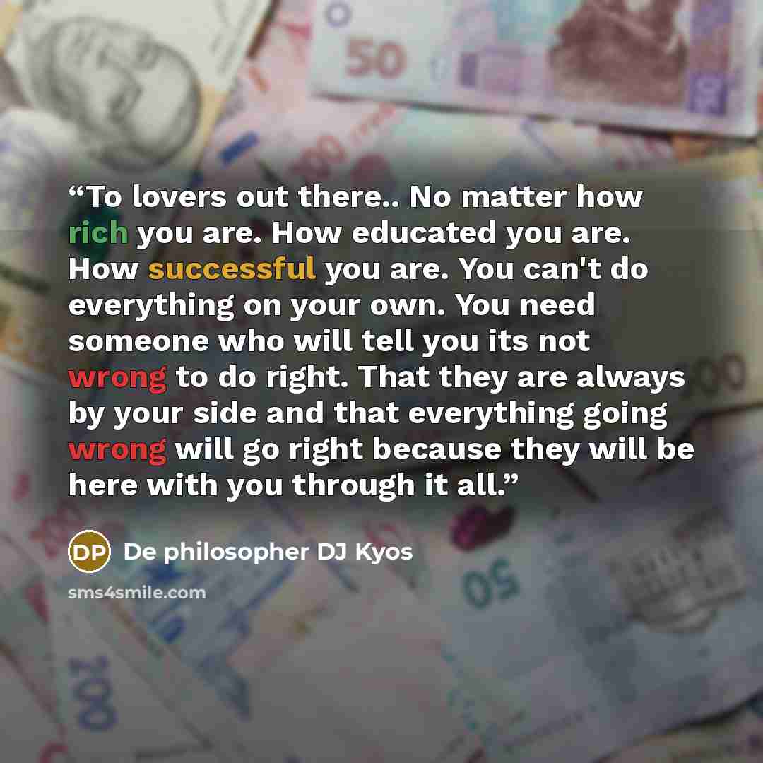 “To lovers out there.. No matter how rich you are. How educated you are. How successful you are. You can't do everything on your own. You need someone who will tell you its not wrong to do right. That they are always by your side and that everything going wrong will go right because they will be…” quote by De philosopher DJ Kyos